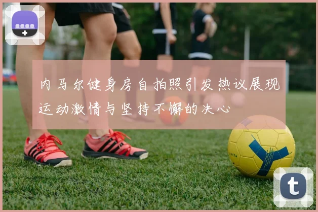 内马尔健身房自拍照引发热议展现运动激情与坚持不懈的决心