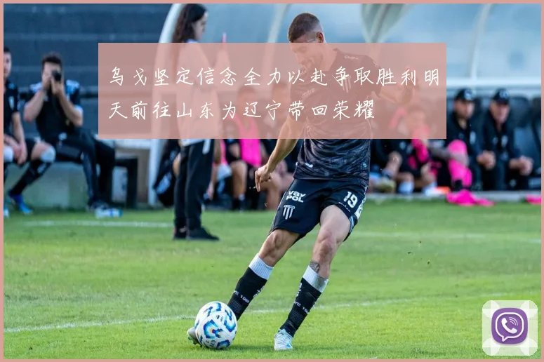 乌戈坚定信念全力以赴争取胜利明天前往山东为辽宁带回荣耀