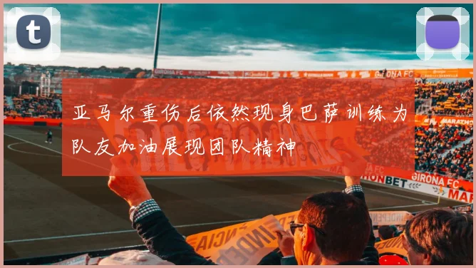 亚马尔重伤后依然现身巴萨训练为队友加油展现团队精神