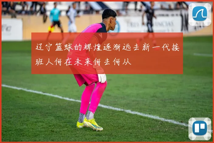 辽宁篮球的辉煌逐渐远去新一代接班人何在未来何去何从