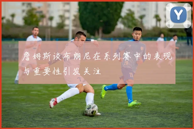 詹姆斯谈布朗尼在系列赛中的表现与重要性引发关注