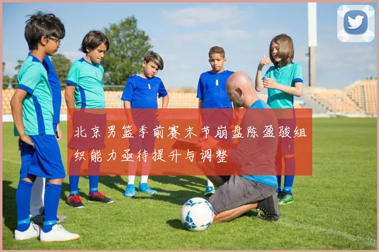 北京男篮季前赛末节崩盘陈盈骏组织能力亟待提升与调整
