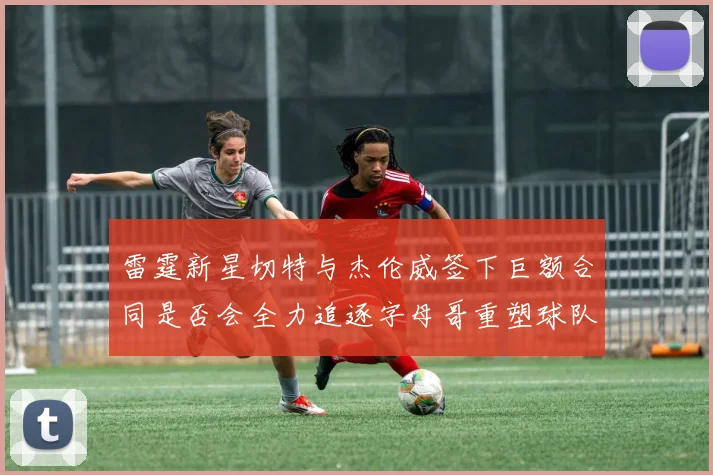 雷霆新星切特与杰伦威签下巨额合同是否会全力追逐字母哥重塑球队实力