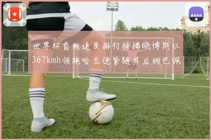 世界杯首轮速度排行榜揭晓博斯以367kmh领跑哈兰德紧随其后姆巴佩位列第九