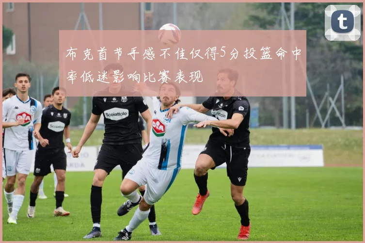 布克首节手感不佳仅得5分投篮命中率低迷影响比赛表现