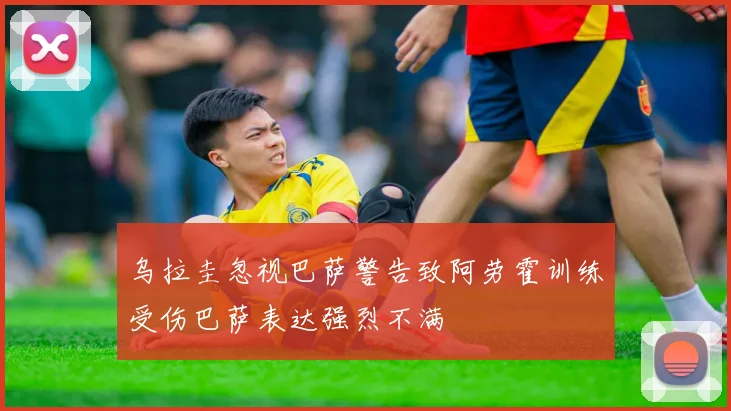 乌拉圭忽视巴萨警告致阿劳霍训练受伤巴萨表达强烈不满