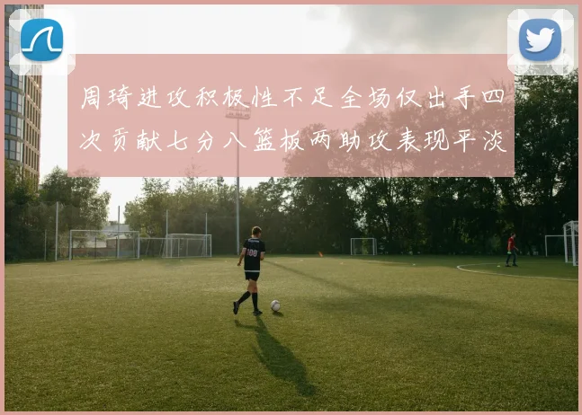 周琦进攻积极性不足全场仅出手四次贡献七分八篮板两助攻表现平淡