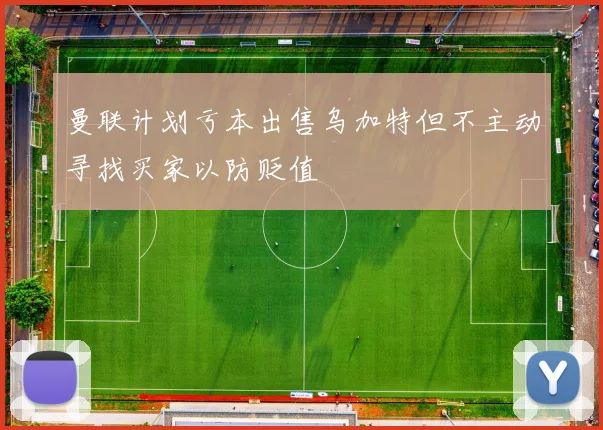 曼联计划亏本出售乌加特但不主动寻找买家以防贬值