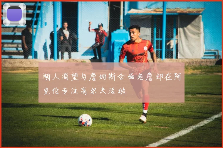 湖人渴望与詹姆斯会面老詹却在阿克伦专注高尔夫活动