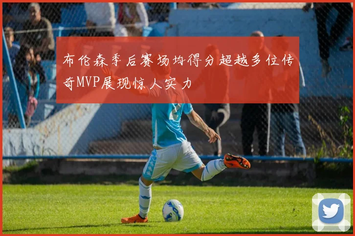 布伦森季后赛场均得分超越多位传奇MVP展现惊人实力