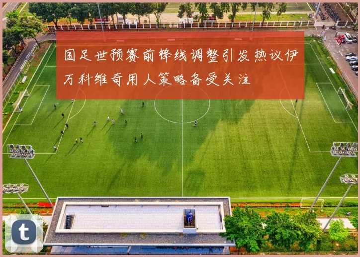 国足世预赛前锋线调整引发热议伊万科维奇用人策略备受关注
