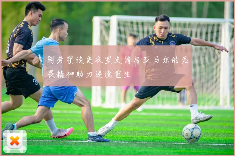 阿劳霍谈更衣室支持与亚马尔的无畏精神助力逆境重生