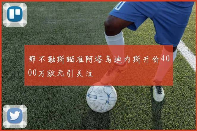 那不勒斯瞄准阿塔乌迪内斯开价4000万欧元引关注
