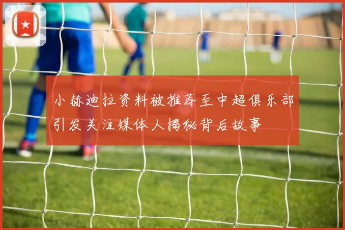 小赫迪拉资料被推荐至中超俱乐部引发关注媒体人揭秘背后故事