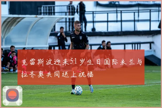 克雷斯波迎来51岁生日国际米兰与拉齐奥共同送上祝福