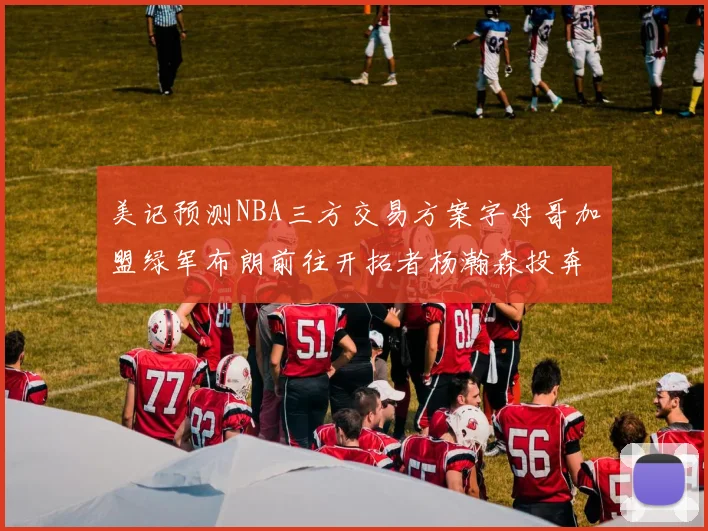 美记预测NBA三方交易方案字母哥加盟绿军布朗前往开拓者杨瀚森投奔雄鹿