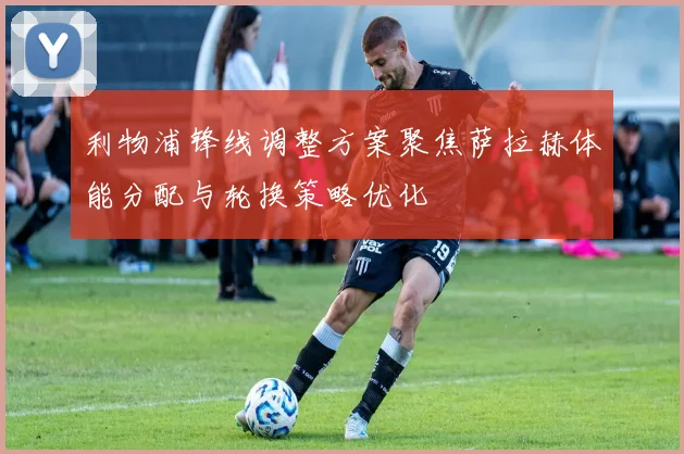 利物浦锋线调整方案聚焦萨拉赫体能分配与轮换策略优化
