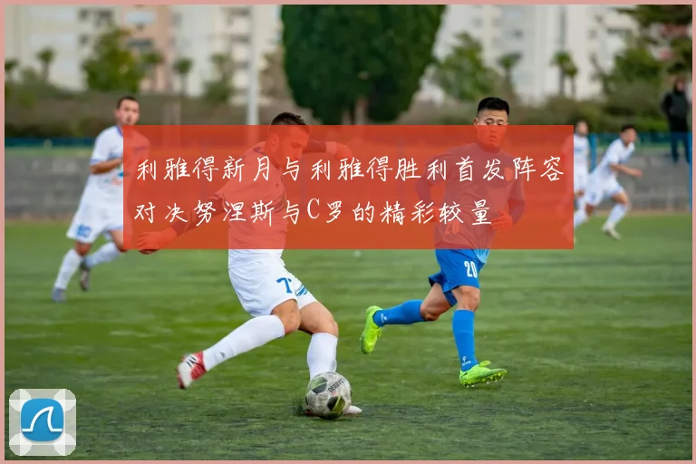 利雅得新月与利雅得胜利首发阵容对决努涅斯与C罗的精彩较量