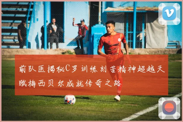 前队医揭秘C罗训练刻苦精神超越天赋梅西贝尔成就传奇之路