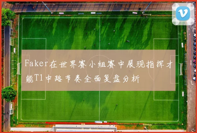 Faker在世界赛小组赛中展现指挥才能T1中路节奏全面复盘分析