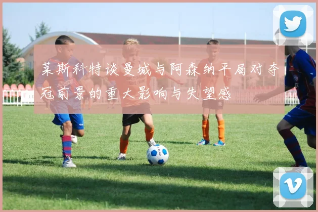 莱斯科特谈曼城与阿森纳平局对夺冠前景的重大影响与失望感