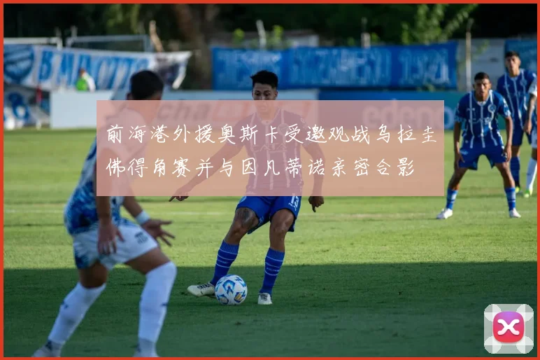 前海港外援奥斯卡受邀观战乌拉圭佛得角赛并与因凡蒂诺亲密合影