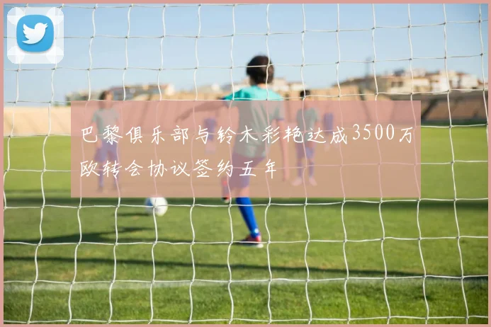 巴黎俱乐部与铃木彩艳达成3500万欧转会协议签约五年