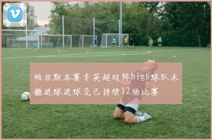 帕尔默本赛季英超对阵big6球队未能进球进球荒已持续12场比赛