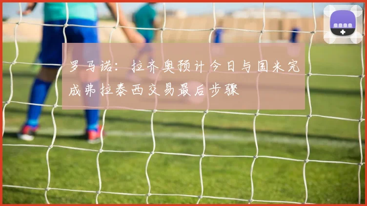 罗马诺：拉齐奥预计今日与国米完成弗拉泰西交易最后步骤