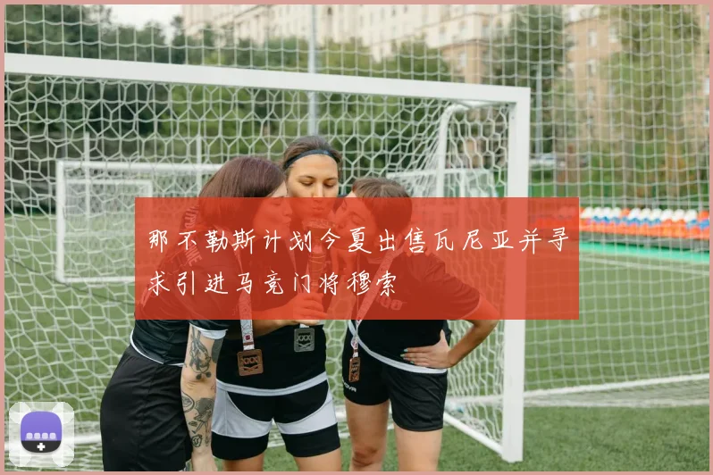 那不勒斯计划今夏出售瓦尼亚并寻求引进马竞门将穆索