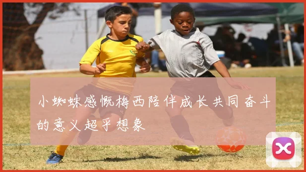 小蜘蛛感慨梅西陪伴成长共同奋斗的意义超乎想象