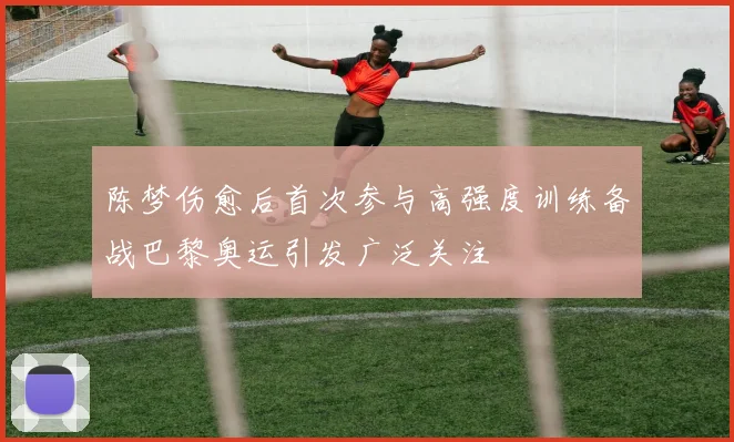 陈梦伤愈后首次参与高强度训练备战巴黎奥运引发广泛关注