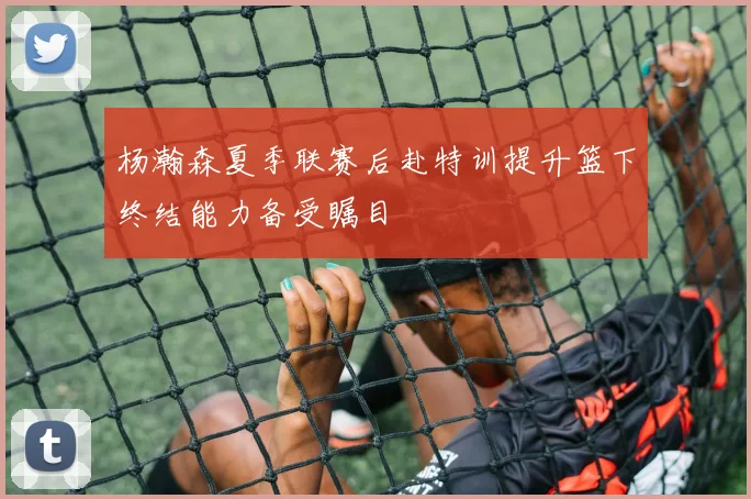 杨瀚森夏季联赛后赴特训提升篮下终结能力备受瞩目
